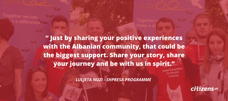 Quote card: Now is the time where you can help Shpresa. Just by sharing your positive experiences with the Albanian community, that could be the biggest support. When we have social media campaigns, please share your story, share your journey and be with us in spirit - Luljeta Nuzi - Shpresa Programme